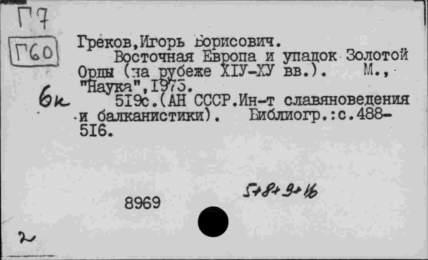 ﻿г?
гЧТТ'і Греков,Игорь Борисович.
I ь О] Восточная Европа и упадок Золотой Орды (па рубеже ПУ-ХУ вв.).	М.,-
X	19л о
6/0	519с.(АН*СССР.Ин-т славяноведения
•и балканистики).	Еиблиогр.: с.488-
516.
8969
